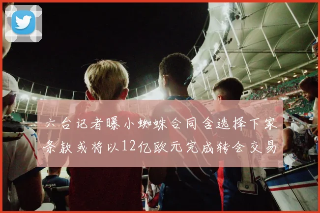 六台记者曝小蜘蛛合同含选择下家条款或将以12亿欧元完成转会交易