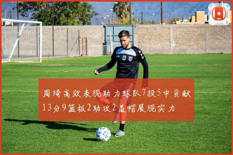 周琦高效表现助力球队7投5中贡献13分9篮板2助攻2盖帽展现实力