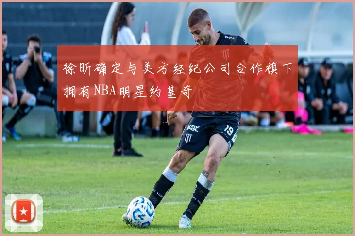 徐昕确定与美方经纪公司合作旗下拥有NBA明星约基奇