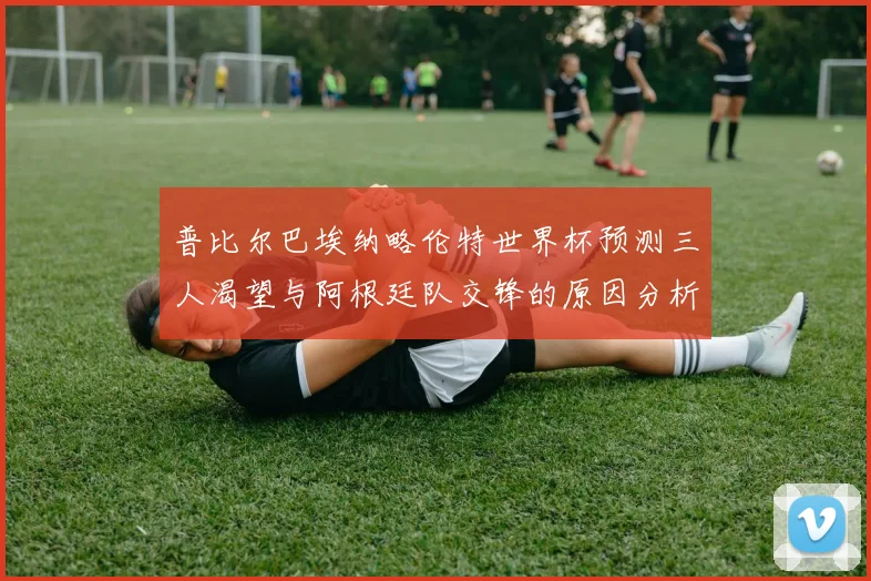 普比尔巴埃纳略伦特世界杯预测三人渴望与阿根廷队交锋的原因分析