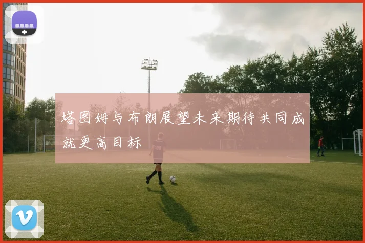 塔图姆与布朗展望未来期待共同成就更高目标