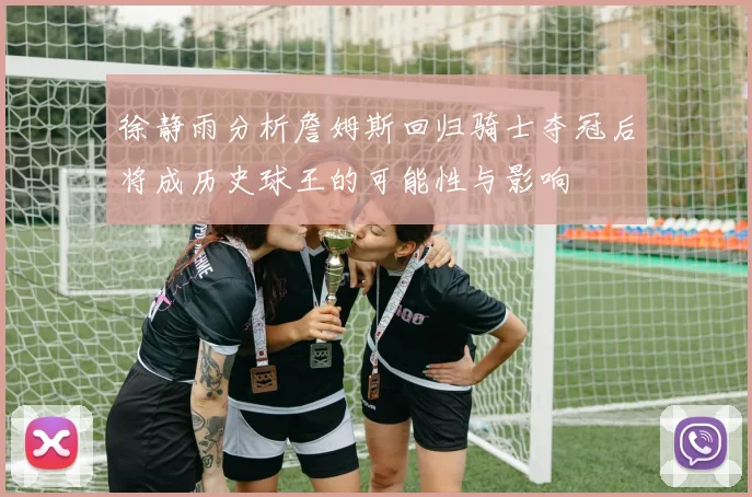 徐静雨分析詹姆斯回归骑士夺冠后将成历史球王的可能性与影响