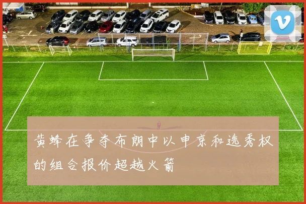 黄蜂在争夺布朗中以申京和选秀权的组合报价超越火箭