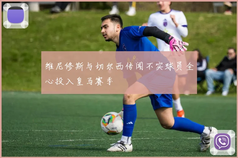 维尼修斯与切尔西传闻不实球员全心投入皇马赛季