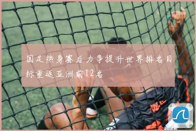 国足热身赛后力争提升世界排名目标重返亚洲前12名