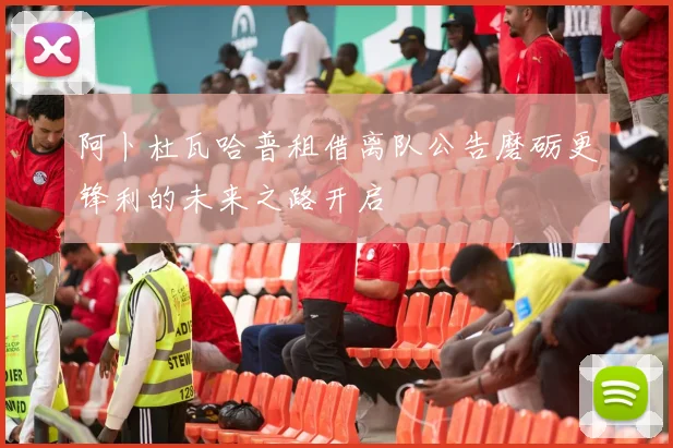 阿卜杜瓦哈普租借离队公告磨砺更锋利的未来之路开启